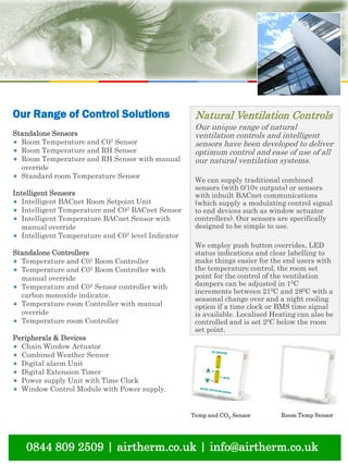 natural ventilation technical submission
0844 809 2509 | airtherm.co.uk | info@airtherm.co.uk
Natural Ventilation Controls
Our unique range of natural
ventilation controls and intelligent
sensors have been developed to deliver
optimum control and ease of use of all
our natural ventilation systems.
We can supply traditional combined
sensors (with 0/10v outputs) or sensors
with inbuilt BACnet communications
(which supply a modulating control signal
to end devices such as window actuator
controllers). Our sensors are specifically
designed to be simple to use.
We employ push button overrides, LED
status indications and clear labelling to
make things easier for the end users with
the temperature control, the room set
point for the control of the ventilation
dampers can be adjusted in 10C
increments between 210C and 280C with a
seasonal change over and a night cooling
option if a time clock or BMS time signal
is available. Localised Heating can also be
controlled and is set 20C below the room
set point.
Temp and CO2 Sensor Room Temp Sensor
Our Range of Control Solutions
Standalone Sensors
* Room Temperature and C02 Sensor
* Room Temperature and RH Sensor
* Room Temperature and RH Sensor with manual
override
* Standard room Temperature Sensor
Intelligent Sensors
* Intelligent BACnet Room Setpoint Unit
* Intelligent Temperature and C02 BACnet Sensor
* Intelligent Temperature BACnet Sensor with
manual override
* Intelligent Temperature and C02 level Indicator
Standalone Controllers
* Temperature and C02 Room Controller
* Temperature and C02 Room Controller with
manual override
* Temperature and C02 Sensor controller with
carbon monoxide indicator.
* Temperature room Controller with manual
override
* Temperature room Controller
Peripherals & Devices
* Chain Window Actuator
* Combined Weather Sensor
* Digital alarm Unit
* Digital Extension Timer
* Power supply Unit with Time Clock
* Window Control Module with Power supply.
 