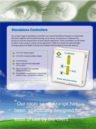 natural ventilation technical submission
Standalone Controllers
Pre-wireable base and plug-on fascia plate
assists in easy, time saving installation
0/10 VDC Heating Signal
0/10 VDC Cooling/Ventilation Signal
Frost Protection
Room Temp Set Point Adjustable
19°C to 26°C
Room CO2 Set Point Adjustable
900ppm to 1600ppm
Our unique range of standalone controllers can control Ventilation Dampers or Automated
Windows together with localised Heating, via on board, Temperature or Optional CO2
Sensors to suit the requirements of each specific application. These Controllers can be linked
to either a time clock or receive a time signal from a BMS to activate the optional Night
Cooling programme (Night Cooling only available with the Manual Override options).
“Our room sensor range has
been specifically designed for
ease of use by the client”
 