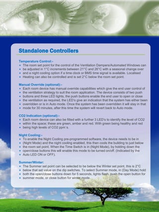 natural ventilation technical submission
0844 809 2509 | airtherm.co.uk | info@airtherm.co.uk
Temperature Control:-
* The room set point for the control of the Ventilation Dampers/Automated Windows can
* be adjusted in 1°C increments between 21°C and 26°C with a seasonal change over
* and a night cooling option if a time clock or BMS time signal is available. Localised
* Heating can also be controlled and is set 2°C below the room set point.
Manual Override (optional):-
* Each room device has manual override capabilities which give the end user control of
* the ventilation strategy to suit the room application. The device consists of two push
* buttons and three LED lights, the push buttons enable the end user to open or close
* the ventilation as required, the LED’s give an indication that the system has either been
* overridden or is in Auto mode. Once the system has been overridden it will stay in that
* mode for 30 minutes, after this time the system will revert back to Auto mode.
CO2 Indication (optional):-
* Each room device can also be fitted with a further 3 LED’s to identify the level of CO2
* within the space; these are green, amber and red. With green being healthy and red
* being high levels of CO2 ppm`s.
Night Cooling:-
* To enable the Night Cooling pre-programmed software, the device needs to be in
* (Night Mode) and the night cooling enabled, this then cools the building to just below
* the room set point. When the Time Switch is in (Night Mode), by holding down the
* open/close buttons this will enable this mode to be turned on/off. (Indicated by the
* Auto LED ON or OFF).
Summer/Winter:
* The Summer set point can be selected to be below the Winter set point, this is 2°C
* below that set value on the dip switches. To select Summer mode, in (Day Mode) hold
* both the open/close buttons down for 5 seconds, lights flash, push the open button for
* summer mode, or close button for winter mode.
Standalone Controllers
 
