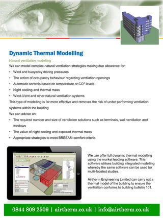 natural ventilation technical submission
0844 809 2509 | airtherm.co.uk | info@airtherm.co.uk
Dynamic Thermal Modelling
We can offer full dynamic thermal modelling
using the market leading software. This
software utilises building integrated modelling
whereby the same software can be used for
multi-faceted studies.
Airtherm Engineering Limited can carry out a
thermal model of the building to ensure the
ventilation conforms to building bulletin 101.
Natural ventilation modelling
We can model complex natural ventilation strategies making due allowance for:
• Wind and buoyancy driving pressures
• The action of occupancy behaviour regarding ventilation openings
• Automatic controls based on temperature or CO2 levels
• Night cooling and thermal mass
• Wind-iVent and other natural ventilation systems
This type of modelling is far more effective and removes the risk of under performing ventilation
systems within the building
We can advise on:
• The required number and size of ventilation solutions such as terminals, wall ventilation and
windows
• The value of night cooling and exposed thermal mass
• Appropriate strategies to meet BREEAM comfort criteria
 