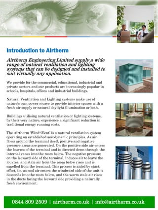 natural ventilation technical submission
0844 809 2509 | airtherm.co.uk | info@airtherm.co.uk
Introduction to Airtherm
Airtherm Engineering Limited supply a wide
range of natural ventilation and lighting
systems that can be designed and installed to
suit virtually any application.
We provide for the commercial, educational, industrial and
private sectors and our products are increasingly popular in
schools, hospitals, offices and industrial buildings.
Natural Ventilation and Lighting systems make use of
nature's own power source to provide interior spaces with a
fresh air supply or natural daylight illumination or both.
Buildings utilising natural ventilation or lighting systems,
by their very nature, experience a significant reduction in
traditional energy running costs.
The Airtherm ‘Wind-iVent’ is a natural ventilation system
operating on established aerodynamic principles. As air
flows around the terminal itself, positive and negative
pressure areas are generated. On the positive side air enters
the louvres of the terminal and is directed down through the
internal vanes into the room below. The negative pressure
on the leeward side of the terminal, induces air to leave the
louvres, and stale air from the room below rises and is
expelled from the terminal. This process is aided by stack
effect, i.e. as cool air enters the windward side of the unit it
descends into the room below, and the warm stale air rises
in the ducts facing the leeward side providing a naturally
fresh environment.
 