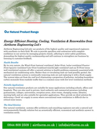 natural ventilation technical submission
0844 809 2509 | airtherm.co.uk | info@airtherm.co.uk
Our Natural Product Range
Energy Efficient Heating, Cooling, Ventilation & Renewables from
Airtherm Engineering Ltd »
Airtherm Engineering Ltd only use products of the highest quality and experienced engineers
with excellence in their field. We aim to provide specifiers and contractors with complete
confidence in our service by managing projects closely, adhering to strict safety guidelines,
demanding the highest quality workmanship and will continue to strengthen our business by
listening to customer feedback.
Health Benefits
By its very nature, the Wind-iVent (natural ventilator), Solar-iVent, (solar-ventilator) Passive-
iVent (passive ventilator) Lite-iVent (combined wind & light ventilator) and our X-iVent (cross
wall ventilation) systems all offer a natural solution to health problems commonly associated with
mechanical air conditioning units. Rather than re-circulating stale air (and possibly germs), the
natural ventilation system is continually removing stale air and replacing it with a fresh supply.
The system takes air from the roof level eliminating a proportion of pollution, including hazardous
carbon monoxide from roadside traffic that is a common issue with low level ventilation methods.
Suitable Applications
Our natural ventilation products are suitable for many applications including schools, offices and
hospitals. They are also used in private, local authority and commercial premises including
gymnasiums, colleges, universities, reception areas, store rooms, changing rooms, libraries,
meeting halls and are also suitable for specialist applications. They provide an ideal solution for
delivering a 'fresh' air supply to areas where conventional room ventilation is difficult due to
critical noise issues.
The Ideal Solution
Our natural ventilation systems offer architects and consulting engineers not only a natural and
environmentally-friendly solution but an acoustically efficient, economical and aesthetic answer to
ventilation needs.
 