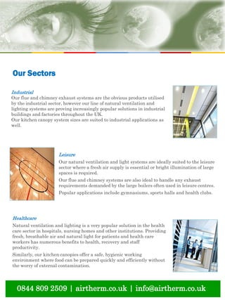 natural ventilation technical submission
0844 809 2509 | airtherm.co.uk | info@airtherm.co.uk
Industrial
Our flue and chimney exhaust systems are the obvious products utilised
by the industrial sector, however our line of natural ventilation and
lighting systems are proving increasingly popular solutions in industrial
buildings and factories throughout the UK.
Our kitchen canopy system sizes are suited to industrial applications as
well.
Leisure
Our natural ventilation and light systems are ideally suited to the leisure
sector where a fresh air supply is essential or bright illumination of large
spaces is required.
Our flue and chimney systems are also ideal to handle any exhaust
requirements demanded by the large boilers often used in leisure centres.
Popular applications include gymnasiums, sports halls and health clubs.
Healthcare
Natural ventilation and lighting is a very popular solution in the health
care sector in hospitals, nursing homes and other institutions. Providing
fresh, breathable air and natural light for patients and health care
workers has numerous benefits to health, recovery and staff
productivity.
Similarly, our kitchen canopies offer a safe, hygienic working
environment where food can be prepared quickly and efficiently without
the worry of external contamination.
Our Sectors
 