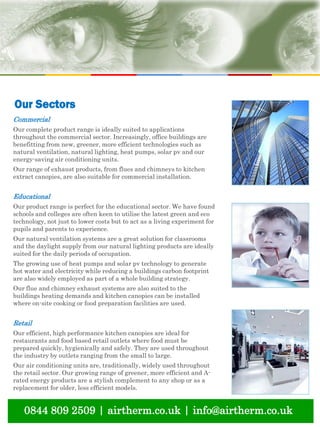 natural ventilation technical submission
Commercial
Our complete product range is ideally suited to applications
throughout the commercial sector. Increasingly, office buildings are
benefitting from new, greener, more efficient technologies such as
natural ventilation, natural lighting, heat pumps, solar pv and our
energy-saving air conditioning units.
Our range of exhaust products, from flues and chimneys to kitchen
extract canopies, are also suitable for commercial installation.
Educational
Our product range is perfect for the educational sector. We have found
schools and colleges are often keen to utilise the latest green and eco
technology, not just to lower costs but to act as a living experiment for
pupils and parents to experience.
Our natural ventilation systems are a great solution for classrooms
and the daylight supply from our natural lighting products are ideally
suited for the daily periods of occupation.
The growing use of heat pumps and solar pv technology to generate
hot water and electricity while reducing a buildings carbon footprint
are also widely employed as part of a whole building strategy.
Our flue and chimney exhaust systems are also suited to the
buildings heating demands and kitchen canopies can be installed
where on-site cooking or food preparation facilities are used.
Retail
Our efficient, high performance kitchen canopies are ideal for
restaurants and food based retail outlets where food must be
prepared quickly, hygienically and safely. They are used throughout
the industry by outlets ranging from the small to large.
Our air conditioning units are, traditionally, widely used throughout
the retail sector. Our growing range of greener, more efficient and A-
rated energy products are a stylish complement to any shop or as a
replacement for older, less efficient models.
Our Sectors
0844 809 2509 | airtherm.co.uk | info@airtherm.co.uk
 