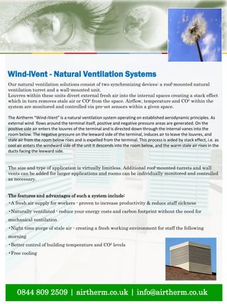 natural ventilation technical submission
0844 809 2509 | airtherm.co.uk | info@airtherm.co.uk
Wind-iVent - Natural Ventilation Systems
Our natural ventilation solutions consist of two synchronizing devices: a roof-mounted natural
ventilation turret and a wall-mounted unit.
Louvres within these units divert external fresh air into the internal spaces creating a stack effect
which in turn removes stale air or CO² from the space. Airflow, temperature and CO² within the
system are monitored and controlled via pre-set sensors within a given space.
The Airtherm “Wind-iVent” is a natural ventilation system operating on established aerodynamic principles. As
external wind flows around the terminal itself, positive and negative pressure areas are generated. On the
positive side air enters the louvres of the terminal and is directed down through the internal vanes into the
room below. The negative pressure on the leeward side of the terminal, induces air to leave the louvres, and
stale air from the room below rises and is expelled from the terminal. This process is aided by stack effect, i.e. as
cool air enters the windward side of the unit it descends into the room below, and the warm stale air rises in the
ducts facing the leeward side.
The size and type of application is virtually limitless. Additional roof-mounted turrets and wall
vents can be added for larger applications and rooms can be individually monitored and controlled
as necessary.
The features and advantages of such a system include:
•A fresh air supply for workers - proven to increase productivity & reduce staff sickness
•Naturally ventilated - reduce your energy costs and carbon footprint without the need for
mechanical ventilation
•Night time purge of stale air - creating a fresh working environment for staff the following
morning
•Better control of building temperature and CO² levels
•Free cooling
 
