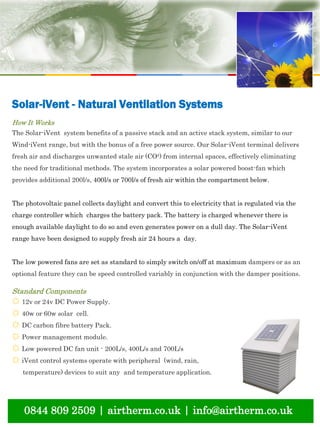 natural ventilation technical submission
0844 809 2509 | airtherm.co.uk | info@airtherm.co.uk
Solar-iVent - Natural Ventilation Systems
How It Works
The Solar-iVent system benefits of a passive stack and an active stack system, similar to our
Wind-iVent range, but with the bonus of a free power source. Our Solar-iVent terminal delivers
fresh air and discharges unwanted stale air (CO²) from internal spaces, effectively eliminating
the need for traditional methods. The system incorporates a solar powered boost-fan which
provides additional 200l/s, 400l/s or 700l/s of fresh air within the compartment below.
The photovoltaic panel collects daylight and convert this to electricity that is regulated via the
charge controller which charges the battery pack. The battery is charged whenever there is
enough available daylight to do so and even generates power on a dull day. The Solar-iVent
range have been designed to supply fresh air 24 hours a day.
The low powered fans are set as standard to simply switch on/off at maximum dampers or as an
optional feature they can be speed controlled variably in conjunction with the damper positions.
Standard Components
☼ 12v or 24v DC Power Supply.
☼ 40w or 60w solar cell.
☼ DC carbon fibre battery Pack.
☼ Power management module.
☼ Low powered DC fan unit - 200L/s, 400L/s and 700L/s
☼ iVent control systems operate with peripheral (wind, rain,
temperature) devices to suit any and temperature application.
 