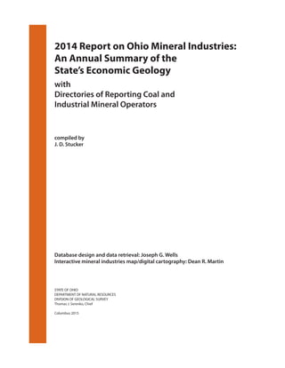 2014 Report on Ohio Mineral Industries:
An Annual Summary of the
State’s Economic Geology
with
Directories of Reporting Coal and
Industrial Mineral Operators
compiled by
J. D. Stucker
Database design and data retrieval: Joseph G. Wells
Interactive mineral industries map/digital cartography: Dean R. Martin
STATE OF OHIO
DEPARTMENT OF NATURAL RESOURCES
DIVISION OF GEOLOGICAL SURVEY
Thomas J. Serenko, Chief
Columbus 2015
 