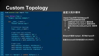 Custom Topology
自定义拓扑脚本
import Topo类用于派生Mytopo类
topo类中包含构建网络的函数
● addHost(“host name”): 添加主机
● addSwitch(“sw name”): 添加交换机
● addLink(node,node,port,port): 添加链
路
● ...
在topos中添加‘mytopo’, 值为MyTopo()类。
在启动mininet时将参数配置为本文件即可。
 
