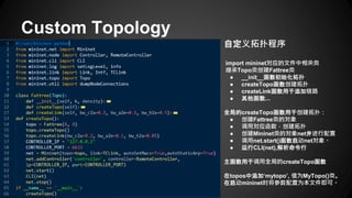 Custom Topology
自定义拓扑程序
import mininet对应的文件中相关类
继承Topo类创建Fattree类
● __init__函数初始化拓扑
● createTopo函数创建拓扑
● createLink函数用于添加链路
● 其他函数...
全局的createTopo函数用于创建拓扑：
● 创建Fattree类的对象
● 调用对应函数，创建拓扑
● 创建Mininet类的对象net并进行配置
● 调用net.start()函数启动net对象。
● 运行CLI(net),解析命令行
主函数用于调用全局的createTopo函数
在topos中添加‘mytopo’, 值为MyTopo()类。
在启动mininet时将参数配置为本文件即可。
 