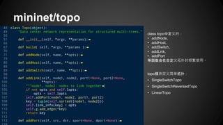 mininet/topo
class topo中定义的：
• addNode,
• addHost,
• addSwitch,
• addLink,
• addPort
等函数会在自定义拓扑时频繁使用。
topo模块定义简单拓扑：
• SingleSwitchTopo
• SingleSwitchReversedTopo
• LinearTopo
 