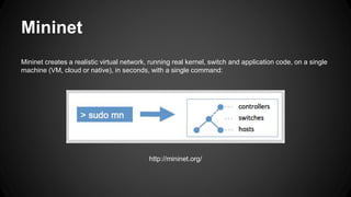 Mininet
Mininet creates a realistic virtual network, running real kernel, switch and application code, on a single
machine (VM, cloud or native), in seconds, with a single command:
http://mininet.org/
 