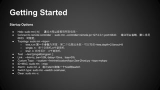 Getting Started
Startup Options
● Help: sudo mn [-h] 通过-h可以查看到帮助信息。
● Connect to remote controller： sudo mn --controller=remote,ip=127.0.0.1,port=6633 端口可以省略，默认值是
6633，可指定。
● Topology: sudo mn --topo=
○ tree,n,m 第一个参数为深度，第二个位扇出系数。可以写成--tree,depth=2,fanout=8
○ single, n：单个交换机,n个交换机
○ liner, n: 线性拓扑，n个交换机
● Test：--test [pingall/pingpair..]
● Link：--link=tc, bw=10M, delay=10ms，loss=5%
● Custom Topo：--custom ~/mininet/custom/topo-2sw-2host.py --topo mytopo
● ID=MAC: sudo mn --mac
● Xterm: sudo mn -x 启动xterm到每一个host和switch
● Switch type: sudo mn --switch ovsk/user,
● Clear: sudo mn -c
 