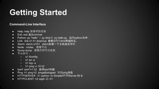 Getting Started
Command-Line Interface
● Help: help 查看帮助信息
● Exit: exit 退出mininet
● Python: py “hello” / py dir(s1) py hello.py 运行python文件：
● Link: link s1 h1 down/up 参数分别为link两端网元。
● Xterm: xterm s1/h1 xterm到某一个主机或交换机
● Node: nodes 查看节点
● Dump:dump 查看所有节点信息
● 节点命令：
○ s1 ifconfig
○ s1 ps -a
○ h1 arp -s
○ h1 ping -c 10 h2
● Iperf: iperf h1 h2 启用iperf功能
● Ping: h1 ping h2 pingall/pingpair 发送ping消息
● HTTPSERVER : h1 python -m SimpleHTTPServer 80 &
● HTTPCLIENT: h2 wget -O -h1
 