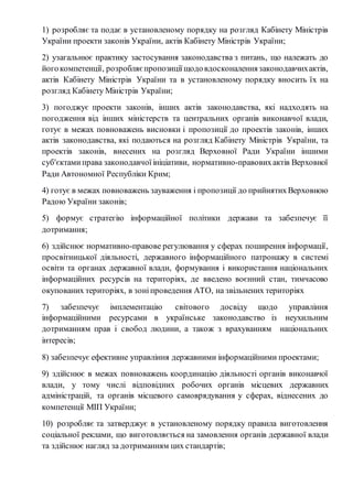 1) розробляє та подає в установленому порядку на розгляд Кабінету Міністрів 
України проекти законів України, актів Кабінету Міністрів України; 
2) узагальнює практику застосування законодавства з питань, що належать до 
його компетенції, розробляє пропозиції щодо вдосконалення законодавчих актів, 
актів Кабінету Міністрів України та в установленому порядку вносить їх на 
розгляд Кабінету Міністрів України; 
3) погоджує проекти законів, інших актів законодавства, які надходять на 
погодження від інших міністерств та центральних органів виконавчої влади, 
готує в межах повноважень висновки і пропозиції до проектів законів, інших 
актів законодавства, які подаються на розгляд Кабінету Міністрів України, та 
проектів законів, внесених на розгляд Верховної Ради України іншими 
суб'єктами права законодавчої ініціативи, нормативно-правових актів Верховної 
Ради Автономної Республіки Крим; 
4) готує в межах повноважень зауваження і пропозиції до прийнятих Верховною 
Радою України законів; 
5) формує стратегію інформаційної політики держави та забезпечує її 
дотримання; 
6) здійснює нормативно-правове регулювання у сферах поширення інформації, 
просвітницької діяльності, державного інформаційного патронажу в системі 
освіти та органах державної влади, формування і використання національних 
інформаційних ресурсів на територіях, де введено воєнний стан, тимчасово 
окупованих територіях, в зоні проведення АТО, на звільнених територіях 
7) забезпечує імплементацію світового досвіду щодо управління 
інформаційними ресурсами в українське законодавство із неухильним 
дотриманням прав і свобод людини, а також з врахуванням національних 
інтересів; 
8) забезпечує ефективне управління державними інформаційними проектами; 
9) здійснює в межах повноважень координацію діяльності органів виконавчої 
влади, у тому числі відповідних робочих органів місцевих державних 
адміністрацій, та органів місцевого самоврядування у сферах, віднесених до 
компетенції МІП України; 
10) розробляє та затверджує в установленому порядку правила виготовлення 
соціальної реклами, що виготовляється на замовлення органів державної влади 
та здійснює нагляд за дотриманням цих стандартів; 
 