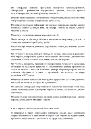 25) затверджує порядки проведення експертизи загальнодержавних, 
міжнародних і регіональних інформаційних проектів, погоджує проекти 
державних програм у частині трансферу технологій; 
26) готує пропозиції щодо законодавчого стимулювання діяльності зі створення 
та впровадження новітніх інформаційних технологій; 
27) здійснює моніторинг інформації у вітчизняних та іноземних засобах масової 
інформації, формує доповідні Прем’єр-міністру України та членам Кабінету 
Міністрів України; 
28) формує спеціалізовані експертні ради та колегій; 
29) організовує та забезпечує діяльність мовлення на закордонну аудиторію та 
поширення інформації про Україну у світі; 
30) організовує навчання державних службовців з питань, що належать до його 
компетенції; 
31) організовує розгляд звернень громадян з питань, пов'язаних із діяльністю 
МІП України, підприємств, установ та організацій, що належать до сфери його 
управління, а також стосовно актів, які видаються МІП України; 
32) утворює, ліквідовує, реорганізовує підприємства, установи та організації, 
затверджує їх положення (статути), в установленому порядку призначає на 
посади та звільняє з посад їх керівників, формує кадровий резерв на посади 
керівників підприємств, установ та організацій, що належать до сфери 
управління МІП України; 
33) виконує в межах повноважень інші функції з управління об'єктами державної 
власності, що належать до сфери його управління; 
34) здійснює міжнародне співробітництво, забезпечує виконання зобов'язань, 
узятих за міжнародними договорами України з питань, що належать до його 
компетенції; 
35) здійснює інші повноваження на основі та на виконання Конституції і законів 
України, актів Кабінету Міністрів України. 
5. МІП України з метою організації своєї діяльності: 
1) забезпечує в межах повноважень здійснення заходів щодо запобігання 
корупції і контроль за їх здійсненням в апараті МІП України, на підприємствах, 
в установах та організаціях, що належать до сфери його управління; 
 