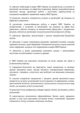 2) здійснює добір кадрів в апарат МІП України, на підприємства, в установи та 
організації, що належать до сфери його управління, формує кадровий резерв на 
відповідні посади, організовує роботу з підготовки, перепідготовки та 
підвищення кваліфікації працівників апарату МІП України; 
3) контролює діяльність підприємств, установ та організацій, що належать до 
сфери його управління; 
4) організовує планово-фінансову роботу в апараті МІП України, на 
підприємствах, в установах та організаціях, що належать до сфери його 
управління, здійснює контроль за використанням фінансових і матеріальних 
ресурсів, забезпечує організацію та вдосконалення бухгалтерського обліку; 
5) забезпечує ефективне, результативне і цільове використання бюджетних 
коштів; 
6) забезпечує в межах повноважень реалізацію державної політики стосовно 
державної таємниці, захист інформації з обмеженим доступом, а також технічний 
захист інформації, контроль за їх збереженням в апараті МІП України; 
7) забезпечує в межах повноважень виконання завдань з мобілізаційної 
підготовки та мобілізаційної готовності держави. 
6. МІП України для виконання покладених на нього завдань має право в 
установленому порядку: 
1) одержувати безоплатно від міністерств, інших центральних та місцевих 
органів виконавчої влади, органів місцевого самоврядування інформацію, 
документи і матеріали, статистичні дані необхідні для виконання покладених 
завдань; 
2) залучати спеціалістів центральних і місцевих органів виконавчої влади, 
підприємств, установ та організацій (за погодженням з їх керівниками), вчених, 
представників інститутів громадянського суспільства (за згодою) для розгляду 
питань, що належать до його компетенції; 
3) проводити з'їзди, конференції, семінари, наради з питань, що належать до його 
компетенції; 
4) користуватися відповідними інформаційними базами даних державних 
органів, у тому числі урядовими, системами зв'язку і комунікацій, мережами 
спеціального зв'язку та іншими технічними засобами. 
 