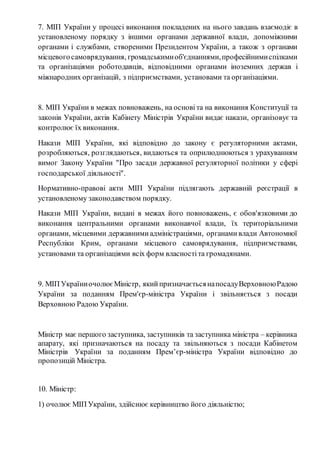 7. МІП України у процесі виконання покладених на нього завдань взаємодіє в 
установленому порядку з іншими органами державної влади, допоміжними 
органами і службами, створеними Президентом України, а також з органами 
місцевого самоврядування, громадськими об'єднаннями, професійними спілками 
та організаціями роботодавців, відповідними органами іноземних держав і 
міжнародних організацій, з підприємствами, установами та організаціями. 
8. МІП України в межах повноважень, на основі та на виконання Конституції та 
законів України, актів Кабінету Міністрів України видає накази, організовує та 
контролює їх виконання. 
Накази МІП України, які відповідно до закону є регуляторними актами, 
розробляються, розглядаються, видаються та оприлюднюються з урахуванням 
вимог Закону України "Про засади державної регуляторної політики у сфері 
господарської діяльності". 
Нормативно-правові акти МІП України підлягають державній реєстрації в 
установленому законодавством порядку. 
Накази МІП України, видані в межах його повноважень, є обов'язковими до 
виконання центральними органами виконавчої влади, їх територіальними 
органами, місцевими державними адміністраціями, органами влади Автономної 
Республіки Крим, органами місцевого самоврядування, підприємствами, 
установами та організаціями всіх форм власності та громадянами. 
9. МІП України очолює Міністр, який призначається на посаду Верховною Радою 
України за поданням Прем'єр-міністра України і звільняється з посади 
Верховною Радою України. 
Міністр має першого заступника, заступників та заступника міністра – керівника 
апарату, які призначаються на посаду та звільняються з посади Кабінетом 
Міністрів України за поданням Прем’єр-міністра України відповідно до 
пропозицій Міністра. 
10. Міністр: 
1) очолює МІП України, здійснює керівництво його діяльністю; 
 