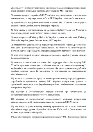 2) спрямовує і координує здійснення іншими центральними органами виконавчої 
влади заходів з питань, що належать до компетенції МІП України; 
3) визначає пріоритети роботи МІП України та шляхи виконання покладених на 
нього завдань, затверджує плани роботи МІП України, звіти про їх виконання; 
4) організовує та контролює виконання в апараті МІП України Конституції та 
законів України, актів Кабінету Міністрів України; 
5) бере участь у розгляді питань на засіданнях Кабінету Міністрів України та 
вносить пропозиції щодо порядку денного таких засідань; 
6) подає на розгляд Кабінету Міністрів України проекти законів, актів Кабінету 
Міністрів України, розробником яких є МІП України; 
7) представляє в установленому порядку проекти законів України, розробником 
яких є МІП України і доповідає з інших питань, що належать до компетенції МІП 
України, під час їх розгляду на пленарних засіданнях Верховної Ради України; 
8) веде переговори і підписує міжнародні договори України у межах наданих 
йому повноважень; 
9) затверджує положення про самостійні структурні підрозділи апарату МІП 
України, призначає на посади та звільняє з посад у встановленому порядку їх 
керівників та заступників керівників, присвоює їм ранги державних службовців, 
приймає рішення щодо їх заохочення та притягнення до дисциплінарної 
відповідальності; 
10) вносить подання щодо представлення в установленому порядку державних 
службовців та працівників апарату МІП України, підприємств, установ та 
організацій, що належать до сфери його управління, до відзначення державними 
нагородами України; 
11) порушує в установленому порядку питання про притягнення до 
дисциплінарної відповідальності своїх заступників; 
12) притягує до дисциплінарної відповідальності керівників підприємств, 
установ та організацій, що належать до сфери управління МІП України; 
13) погоджує в установленому порядку призначення на посади керівників 
відповідних структурних підрозділів обласних, Київської та Севастопольської 
міських державних адміністрацій; 
14) дає обов'язкові до виконання працівниками апарату МІП України доручення; 
 