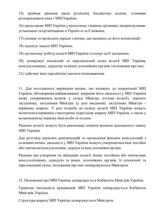 15) приймає рішення щодо розподілу бюджетних коштів, головним 
розпорядником яких є МІП України; 
16) представляє МІП України у відносинах з іншими органами, підприємствами, 
установами та організаціями в Україні та за її межами; 
17) скликає та проводить наради з питань, що належать до його компетенції; 
18) підписує накази МІП України; 
19) організовує роботу колегії МІП України і головує на її засіданнях; 
20) затверджує кількісний та персональний склад колегії МІП України, 
консультативних, дорадчих та інших допоміжних органів і положення про них; 
21) здійснює інші передбачені законом повноваження. 
11. Для погодженого вирішення питань, що належать до компетенції МІП 
України, обговорення найважливіших напрямів його діяльності у МІП України 
може утворюватися колегія у складі Міністра (голова колегії), першого 
заступника, заступника Міністра (у разі введення), заступника Міністра - 
керівника апарату. У разі потреби до складу колегії МІП України можуть 
включатися керівники структурних підрозділів апарату МІП України, а також у 
встановленому порядку інші особи за згодою. 
Рішення колегії можуть бути реалізовані шляхом видання відповідного наказу 
МІП України. 
Для розгляду наукових рекомендацій та проведення фахових консультацій з 
основних питань діяльності у МІП України можуть утворюватися інші постійні 
або тимчасові консультативні, дорадчі та інші допоміжні органи. 
Рішення про утворення чи ліквідацію колегії, інших постійних або тимчасових 
консультативних, дорадчих та інших допоміжних органів, їх кількісний та 
персональний склад, положення про них затверджуються Міністром. 
12. Положення про МІП України затверджується Кабінетом Міністрів України. 
Гранична чисельність працівників МІП України затверджується Кабінетом 
Міністрів України. 
Структура апарату МІП України затверджується Міністром. 
 