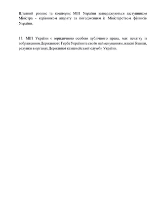 Штатний розпис та кошторис МІП України затверджуються заступником 
Міністра - керівником апарату за погодженням із Міністерством фінансів 
України. 
13. МІП України є юридичною особою публічного права, має печатку із 
зображенням Державного Герба України та своїм найменуванням, власні бланки, 
рахунки в органах Державної казначейської служби України. 
