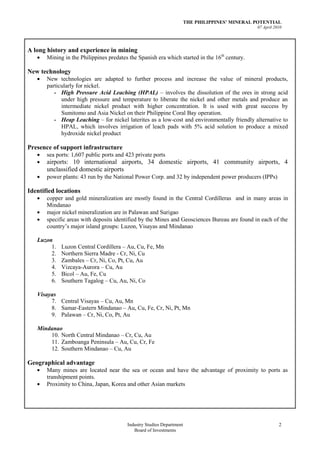 THE PHILIPPINES’ MINERAL POTENTIAL
                                                                                                07 April 2010




A long history and experience in mining
       Mining in the Philippines predates the Spanish era which started in the 16th century.

New technology
       New technologies are adapted to further process and increase the value of mineral products,
       particularly for nickel.
          - High Pressure Acid Leaching (HPAL) – involves the dissolution of the ores in strong acid
             under high pressure and temperature to liberate the nickel and other metals and produce an
             intermediate nickel product with higher concentration. It is used with great success by
             Sumitomo and Asia Nickel on their Philippine Coral Bay operation.
          - Heap Leaching – for nickel laterites as a low-cost and environmentally friendly alternative to
             HPAL, which involves irrigation of leach pads with 5% acid solution to produce a mixed
             hydroxide nickel product

Presence of support infrastructure
       sea ports: 1,607 public ports and 423 private ports
       airports: 10 international airports, 34 domestic airports, 41 community airports, 4
       unclassified domestic airports
       power plants: 43 run by the National Power Corp. and 32 by independent power producers (IPPs)

Identified locations
       copper and gold mineralization are mostly found in the Central Cordilleras and in many areas in
       Mindanao
       major nickel mineralization are in Palawan and Surigao
       specific areas with deposits identified by the Mines and Geosciences Bureau are found in each of the
       country’s major island groups: Luzon, Visayas and Mindanao

   Luzon
        1.   Luzon Central Cordillera – Au, Cu, Fe, Mn
        2.   Northern Sierra Madre - Cr, Ni, Cu
        3.   Zambales – Cr, Ni, Co, Pt, Cu, Au
        4.   Vizcaya-Aurora – Cu, Au
        5.   Bicol – Au, Fe, Cu
        6.   Southern Tagalog – Cu, Au, Ni, Co

   Visayas
        7. Central Visayas – Cu, Au, Mn
        8. Samar-Eastern Mindanao – Au, Cu, Fe, Cr, Ni, Pt, Mn
        9. Palawan – Cr, Ni, Co, Pt, Au

   Mindanao
       10. North Central Mindanao – Cr, Cu, Au
       11. Zamboanga Peninsula – Au, Cu, Cr, Fe
       12. Southern Mindanao – Cu, Au

Geographical advantage
       Many mines are located near the sea or ocean and have the advantage of proximity to ports as
       transhipment points.
       Proximity to China, Japan, Korea and other Asian markets




                                         Industry Studies Department                                       2
                                            Board of Investments
 