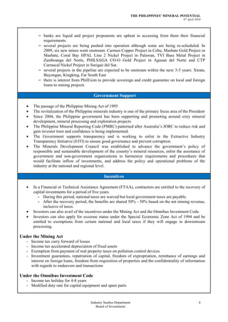 THE PHILIPPINES’ MINERAL POTENTIAL
                                                                                                  07 April 2010




           – banks are liquid and project proponents are upbeat in accessing from them their financial
             requirements
           – several projects are being pushed into operation although some are being re-scheduled. In
             2009, six new mines went onstream: Carmen Copper Project in Cebu, Masbate Gold Project in
             Masbate, Coral Bay HPAL Line 2 Nickel Project in Palawan, TVI Base Metal Project in
             Zamboanga del Norte, PHILSAGA CO-O Gold Project in Agusan del Norte and CTP
             Carrascal Nickel Project in Surigao del Sur.
           – several projects in the pipeline are expected to be onstream within the next 3-5 years: Xtrata,
             Buyongan, Kingking, Far South East
           – there is interest from PhilExim to provide sovereign and credit guarantee on local and foreign
             loans to mining projects

                                            Government Support

        The passage of the Philippine Mining Act of 1995
        The revitalization of the Philippine minerals industry is one of the primary focus area of the President
        Since 2004, the Philippine government has been supporting and promoting around sixty mineral
        development, mineral processing and exploration projects
        The Philippine Mineral Reporting Code (PMRC) patterned after Australia’s JORC to reduce risk and
        gain investor trust and confidence is being implemented.
        The Government supports transparency and is working to enlist in the Extractive Industry
        Transparency Initiative (EITI) to ensure good governance and prevent corruption.
        The Minerals Development Council was established to advance the government’s policy of
        responsible and sustainable development of the country’s mineral resources, enlist the assistance of
        government and non-government organizations to harmonize requirements and procedures that
        would facilitate inflow of investments, and address the policy and operational problems of the
        industry at the national and regional level.

                                                   Incentives

        In a Financial or Technical Assistance Agreement (FTAA), contractors are entitled to the recovery of
        capital investments for a period of five years.
           - During this period, national taxes are waived but local government taxes are payable.
           - After the recovery period, the benefits are shared 50% - 50% based on the net mining revenue,
               inclusive of taxes.
        Investors can also avail of the incentives under the Mining Act and the Omnibus Investment Code.
        Investors can also apply for ecozone status under the Special Economic Zone Act of 1994 and be
        entitled to exemptions from certain national and local taxes if they will engage in downstream
        processing.

Under the Mining Act
   -   Income tax carry forward of losses
   -   Income tax accelerated depreciation of fixed assets
   -   Exemption from payment of real property taxes on pollution control devices
   -   Investment guarantees, repatriation of capital, freedom of expropriation, remittance of earnings and
       interest on foreign loans, freedom from requisition of properties and the confidentiality of information
       with regards to endeavors and transactions

Under the Omnibus Investment Code
   - Income tax holiday for 4-8 years
   - Modified duty rate for capital equipment and spare parts


                                          Industry Studies Department                                        4
                                             Board of Investments
 