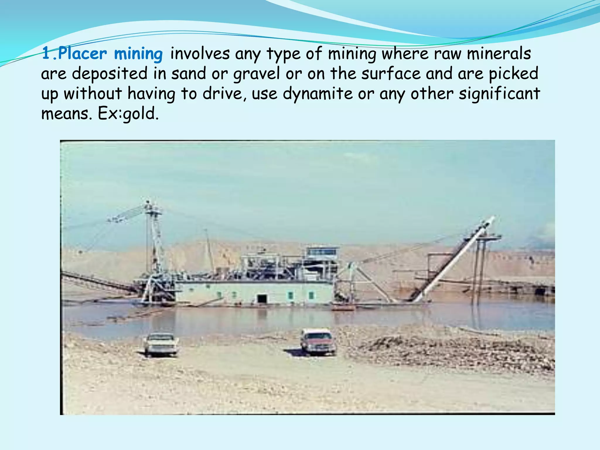 1.Placer mining involves any type of mining where raw minerals
are deposited in sand or gravel or on the surface and are picked
up without having to drive, use dynamite or any other significant
means. Ex:gold.
 