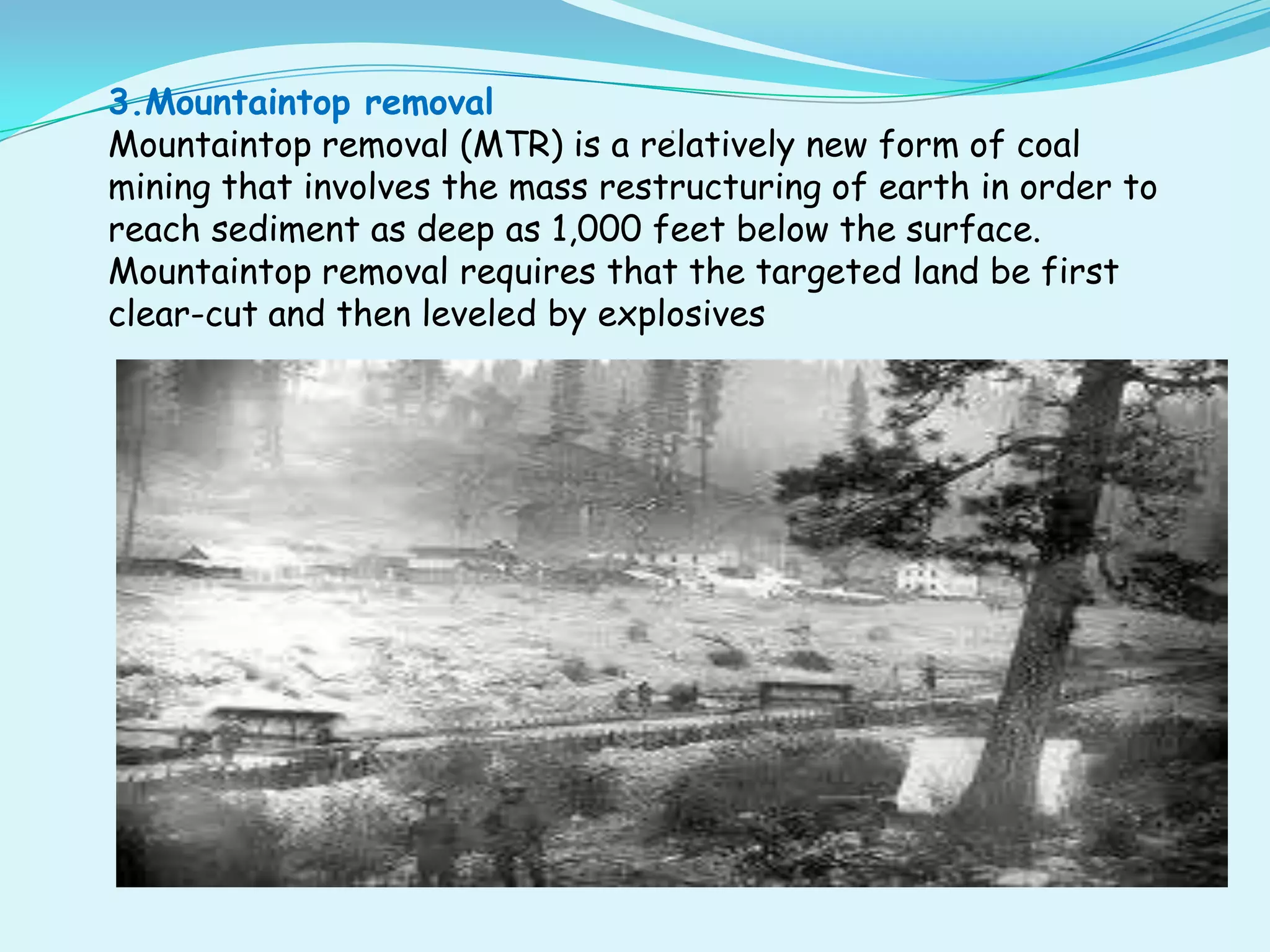 3.Mountaintop removal
                                  .
Mountaintop removal (MTR) is a relatively new form of coal
mining that involves the mass restructuring of earth in order to
reach sediment as deep as 1,000 feet below the surface.
Mountaintop removal requires that the targeted land be first
clear-cut and then leveled by explosives
 