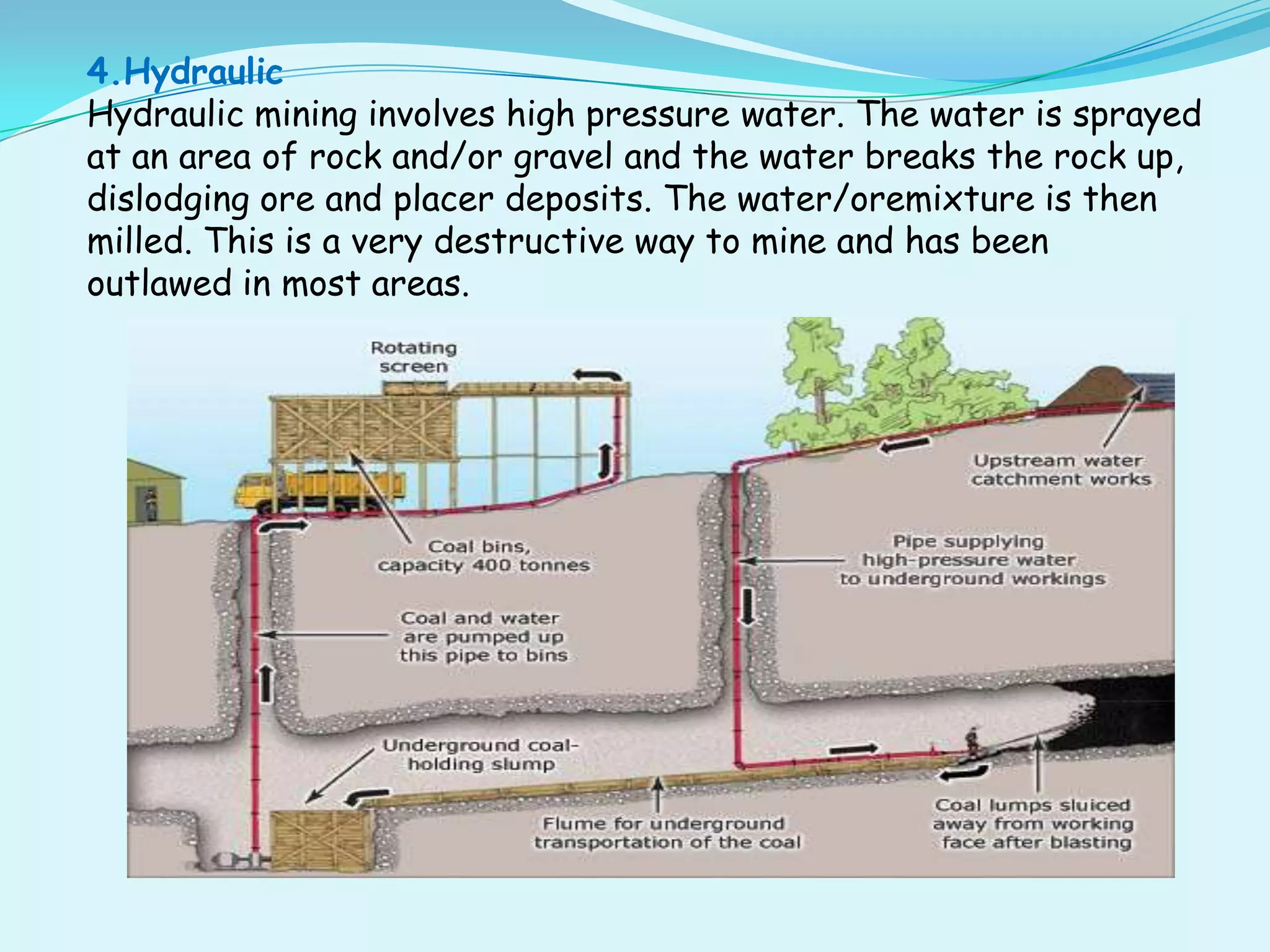 4.Hydraulic
Hydraulic mining involves high pressure water. The water is sprayed
at an area of rock and/or gravel and the water breaks the rock up,
dislodging ore and placer deposits. The water/oremixture is then
milled. This is a very destructive way to mine and has been
outlawed in most areas.
 