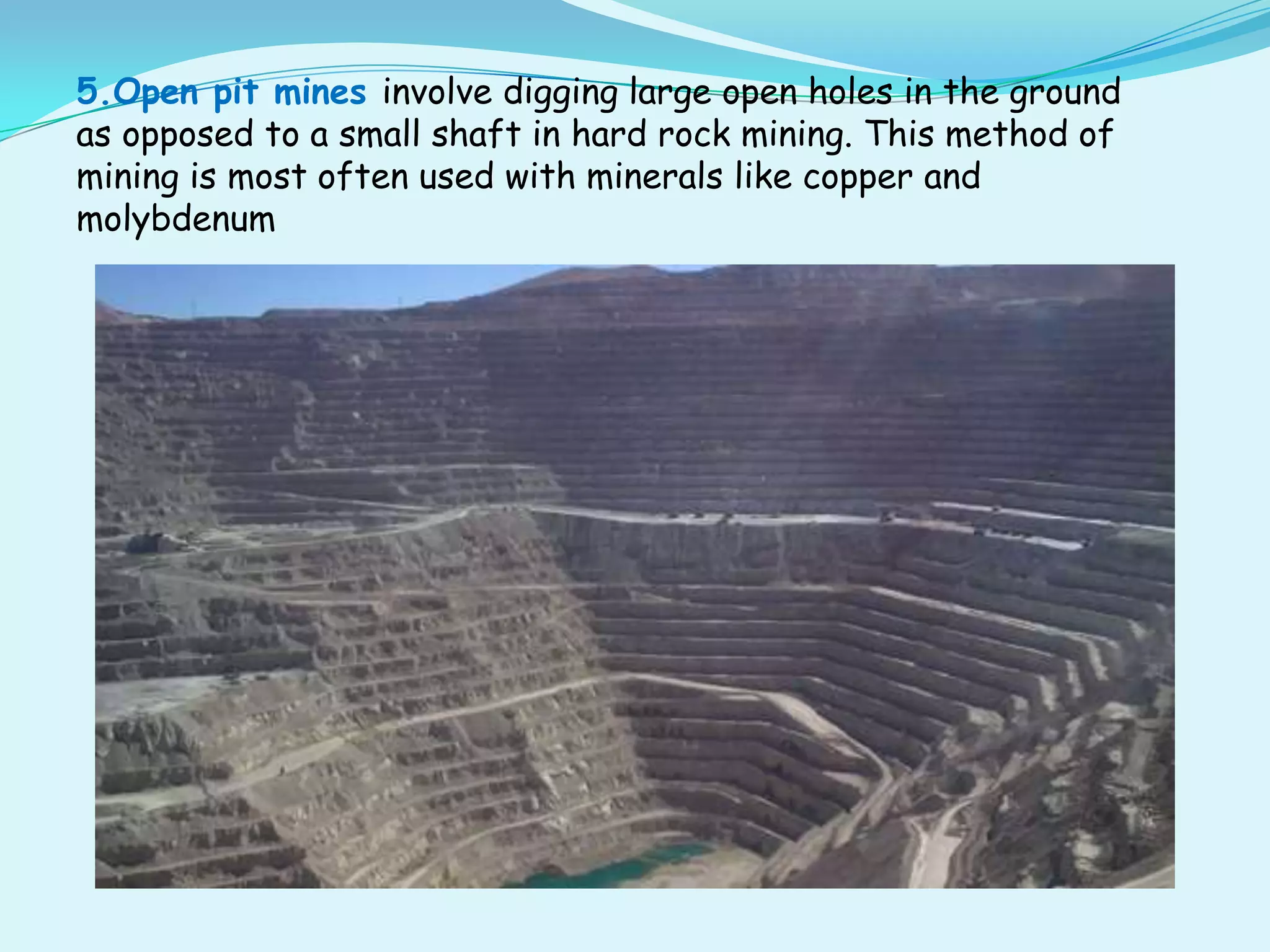5.Open pit mines involve digging large open holes in the ground
as opposed to a small shaft in hard rock mining. This method of
mining is most often used with minerals like copper and
molybdenum
 