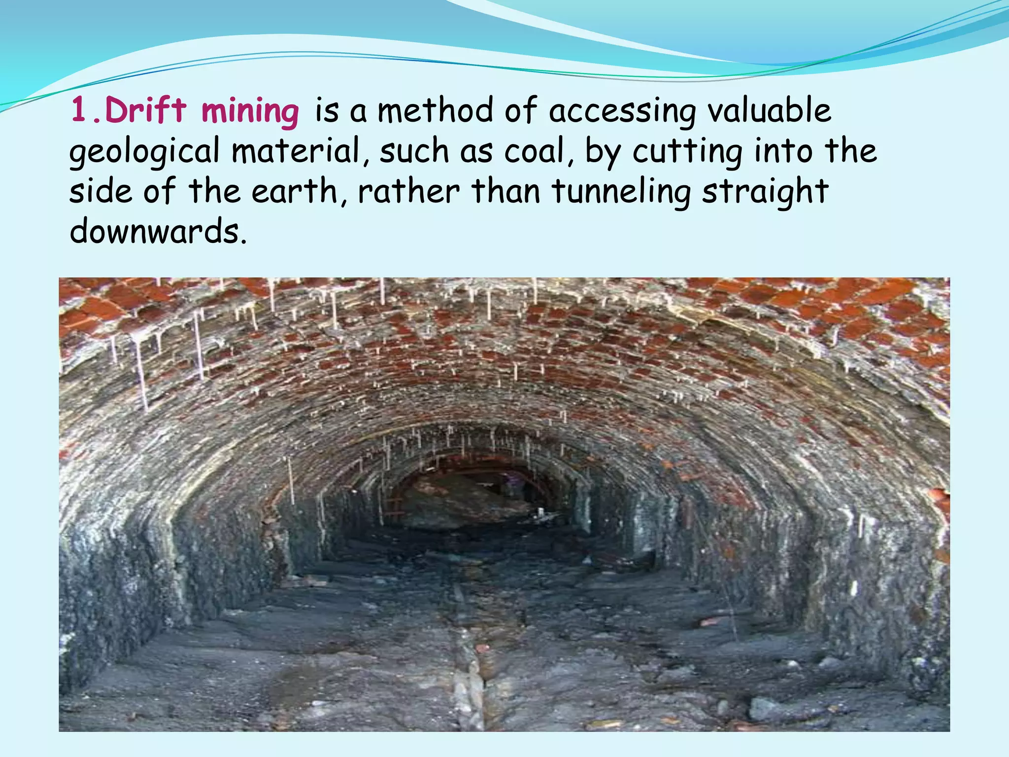 1.Drift mining is a method of accessing valuable
geological material, such as coal, by cutting into the
side of the earth, rather than tunneling straight
downwards.
 
