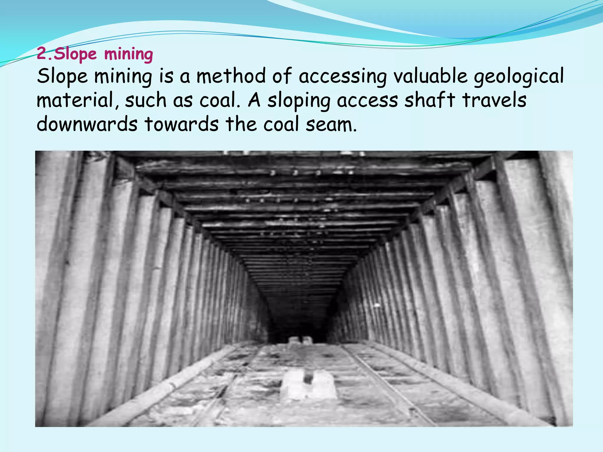 2.Slope mining
Slope mining is a method of accessing valuable geological
material, such as coal. A sloping access shaft travels
downwards towards the coal seam.
 