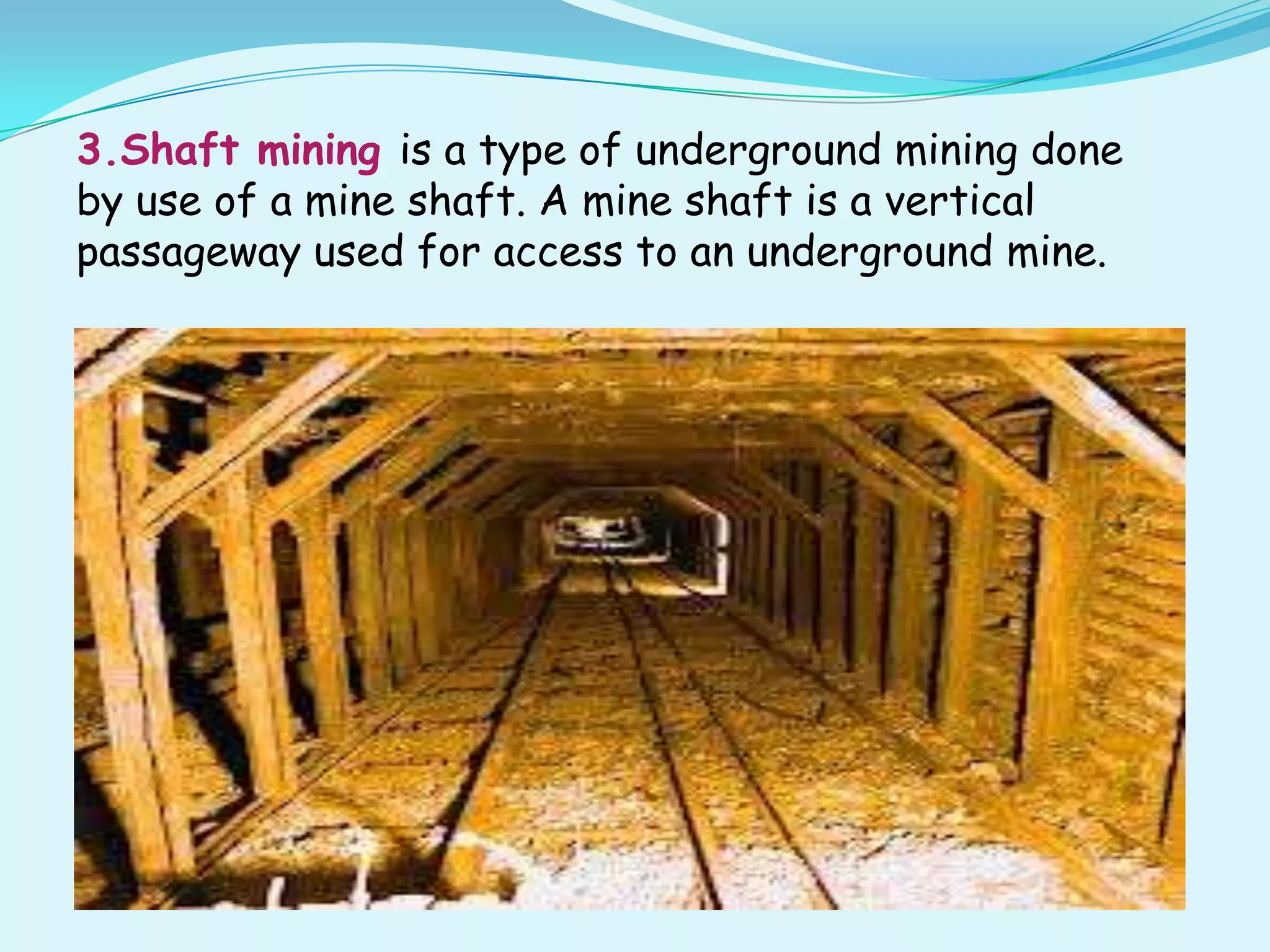 3.Shaft mining is a type of underground mining done
by use of a mine shaft. A mine shaft is a vertical
passageway used for access to an underground mine.
 