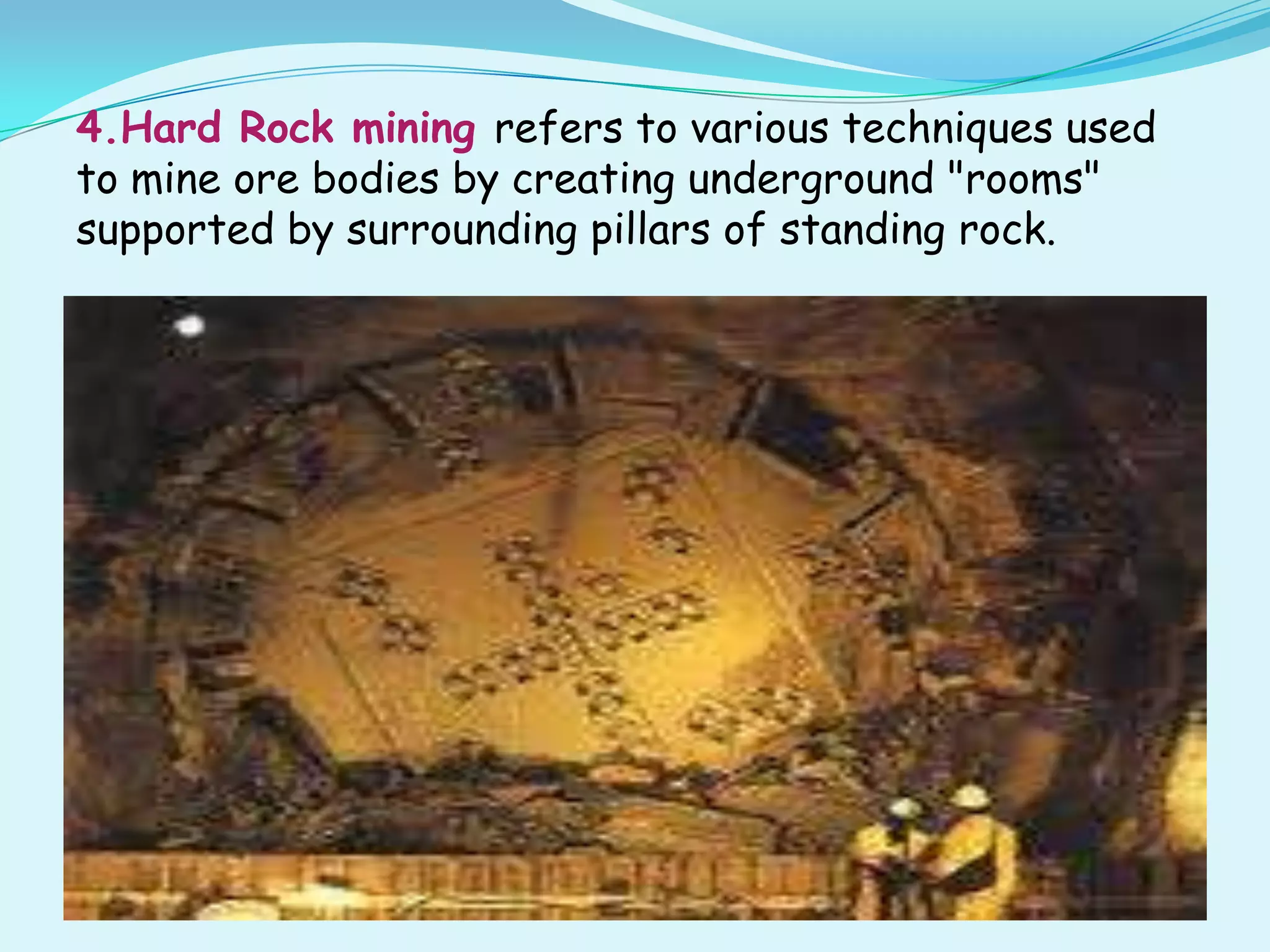 4.Hard Rock mining refers to various techniques used
to mine ore bodies by creating underground "rooms"
supported by surrounding pillars of standing rock.
 