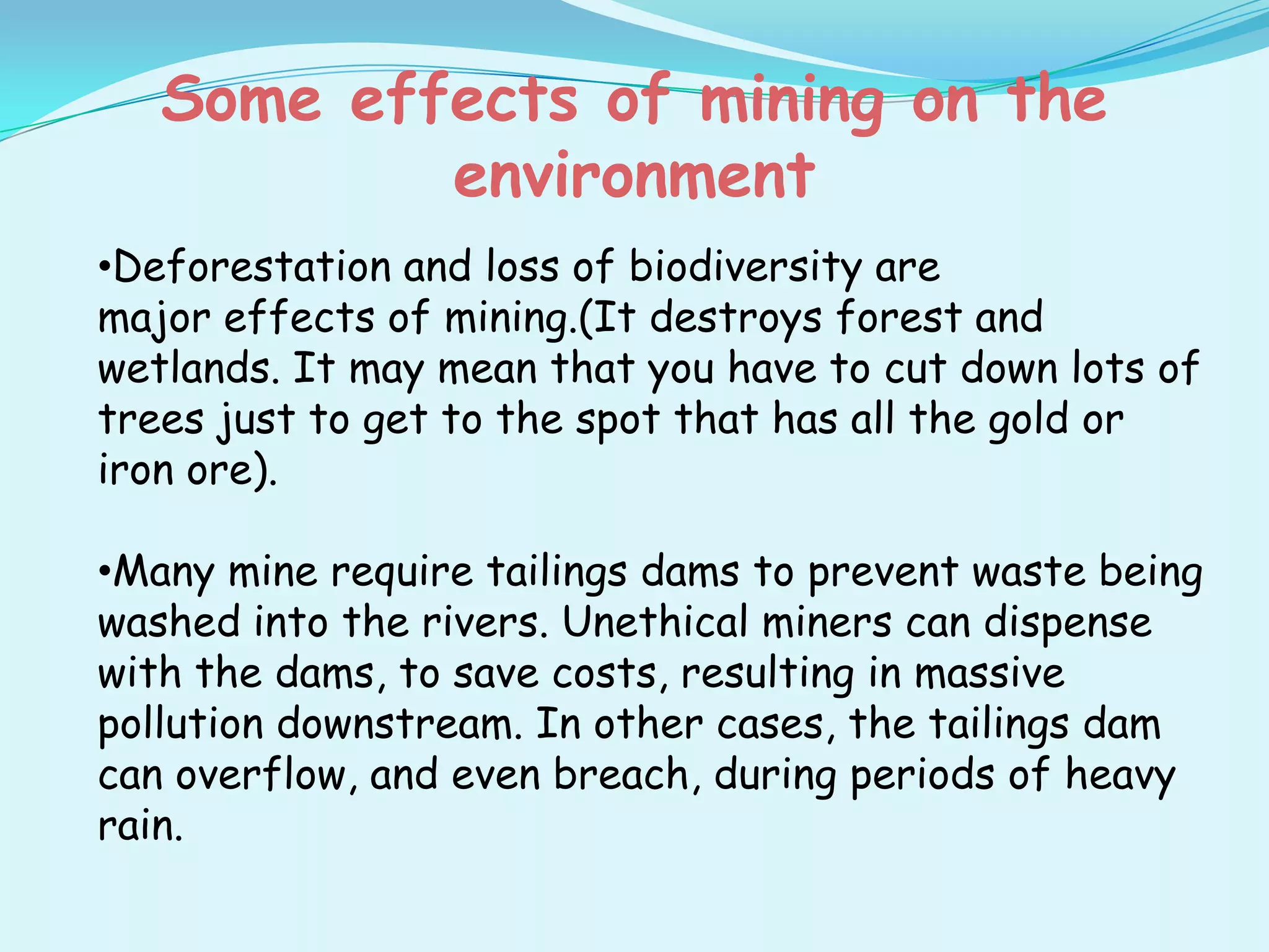 Some effects of mining on the
           environment
•Deforestation and loss of biodiversity are
major effects of mining.(It destroys forest and
wetlands. It may mean that you have to cut down lots of
trees just to get to the spot that has all the gold or
iron ore).

•Many mine require tailings dams to prevent waste being
washed into the rivers. Unethical miners can dispense
with the dams, to save costs, resulting in massive
pollution downstream. In other cases, the tailings dam
can overflow, and even breach, during periods of heavy
rain.
 