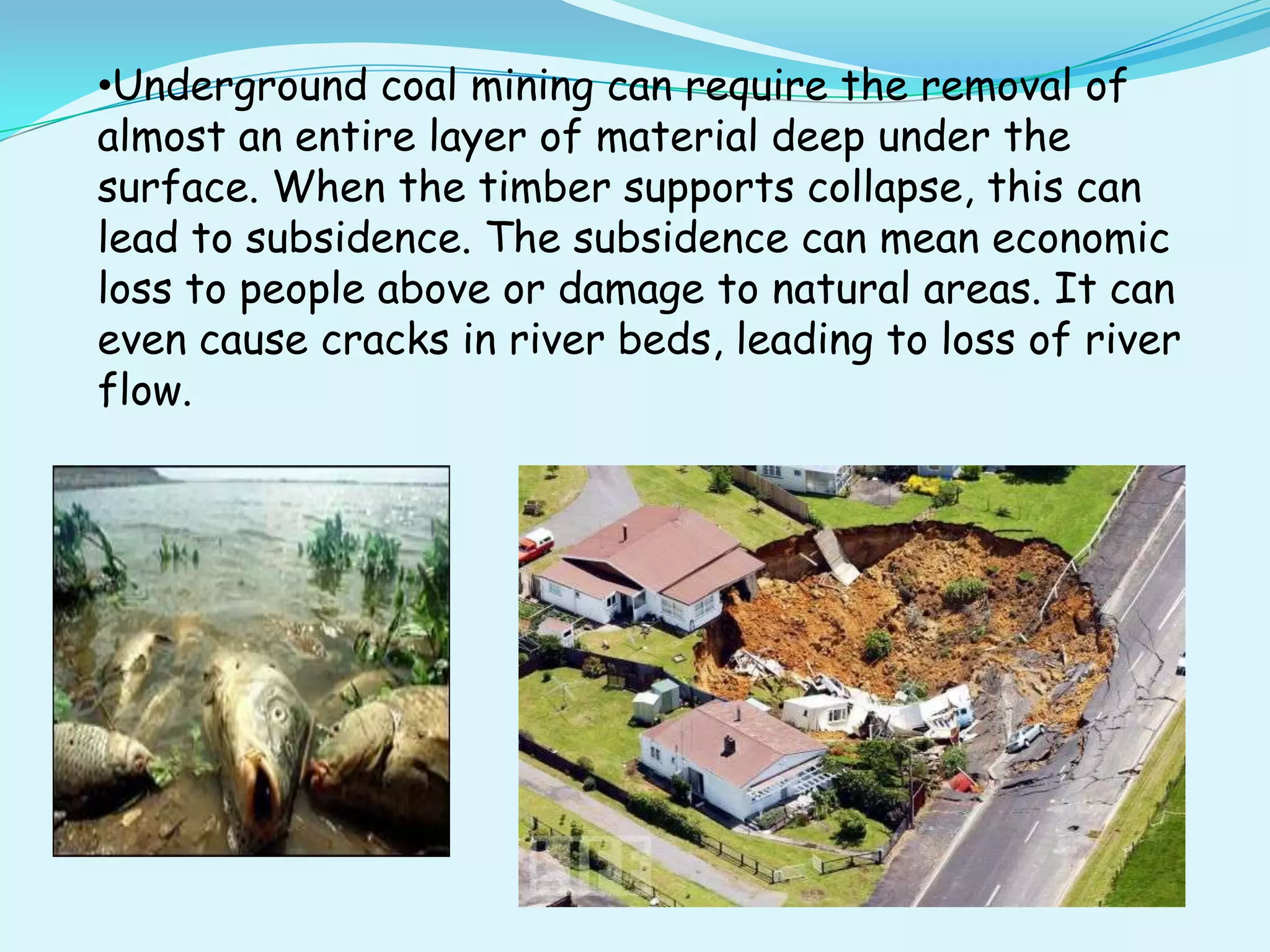 •Underground coal mining can require the removal of
almost an entire layer of material deep under the
surface. When the timber supports collapse, this can
lead to subsidence. The subsidence can mean economic
loss to people above or damage to natural areas. It can
even cause cracks in river beds, leading to loss of river
flow.
 