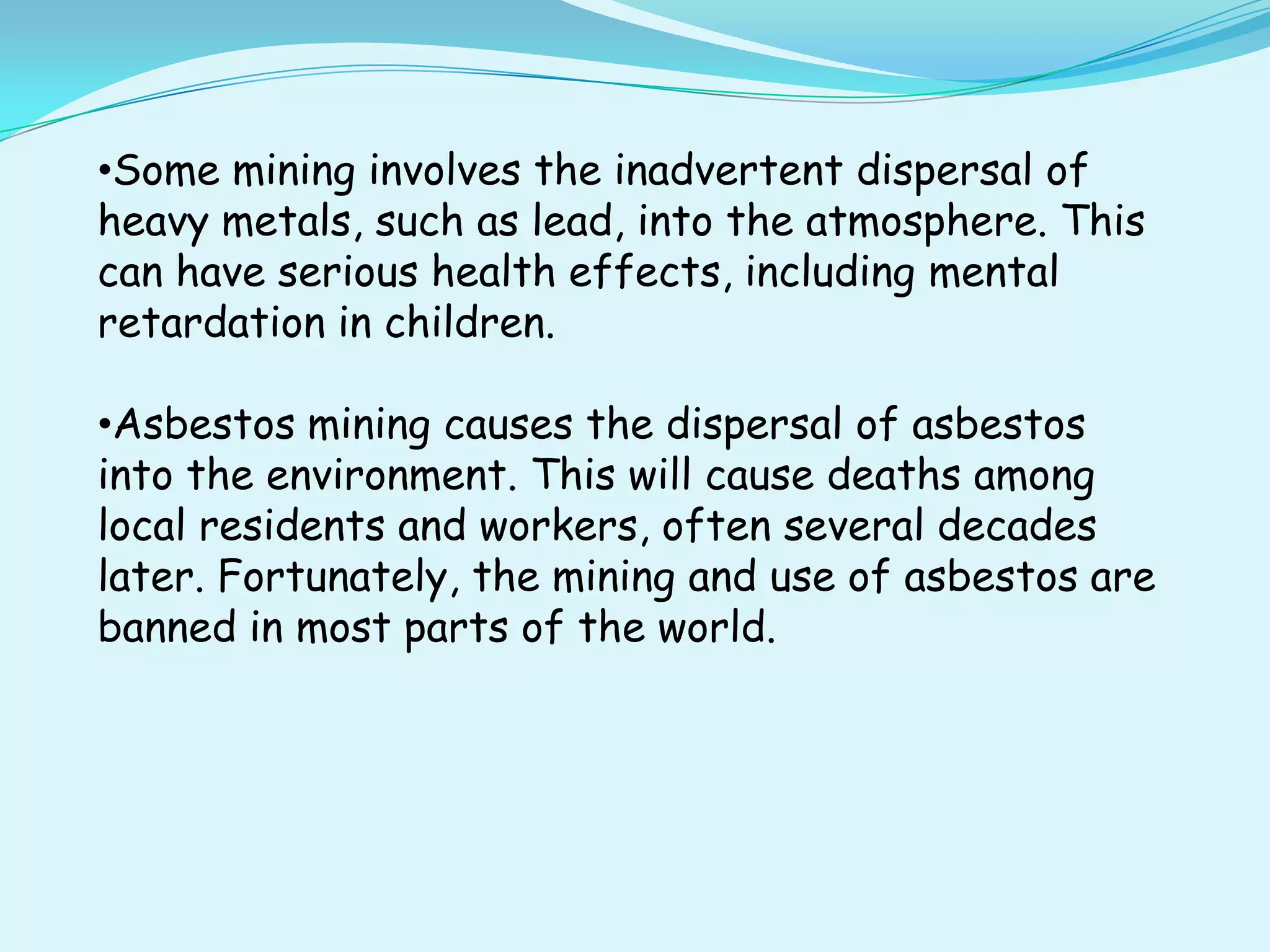 •Some mining involves the inadvertent dispersal of
heavy metals, such as lead, into the atmosphere. This
can have serious health effects, including mental
retardation in children.

•Asbestos mining causes the dispersal of asbestos
into the environment. This will cause deaths among
local residents and workers, often several decades
later. Fortunately, the mining and use of asbestos are
banned in most parts of the world.
 