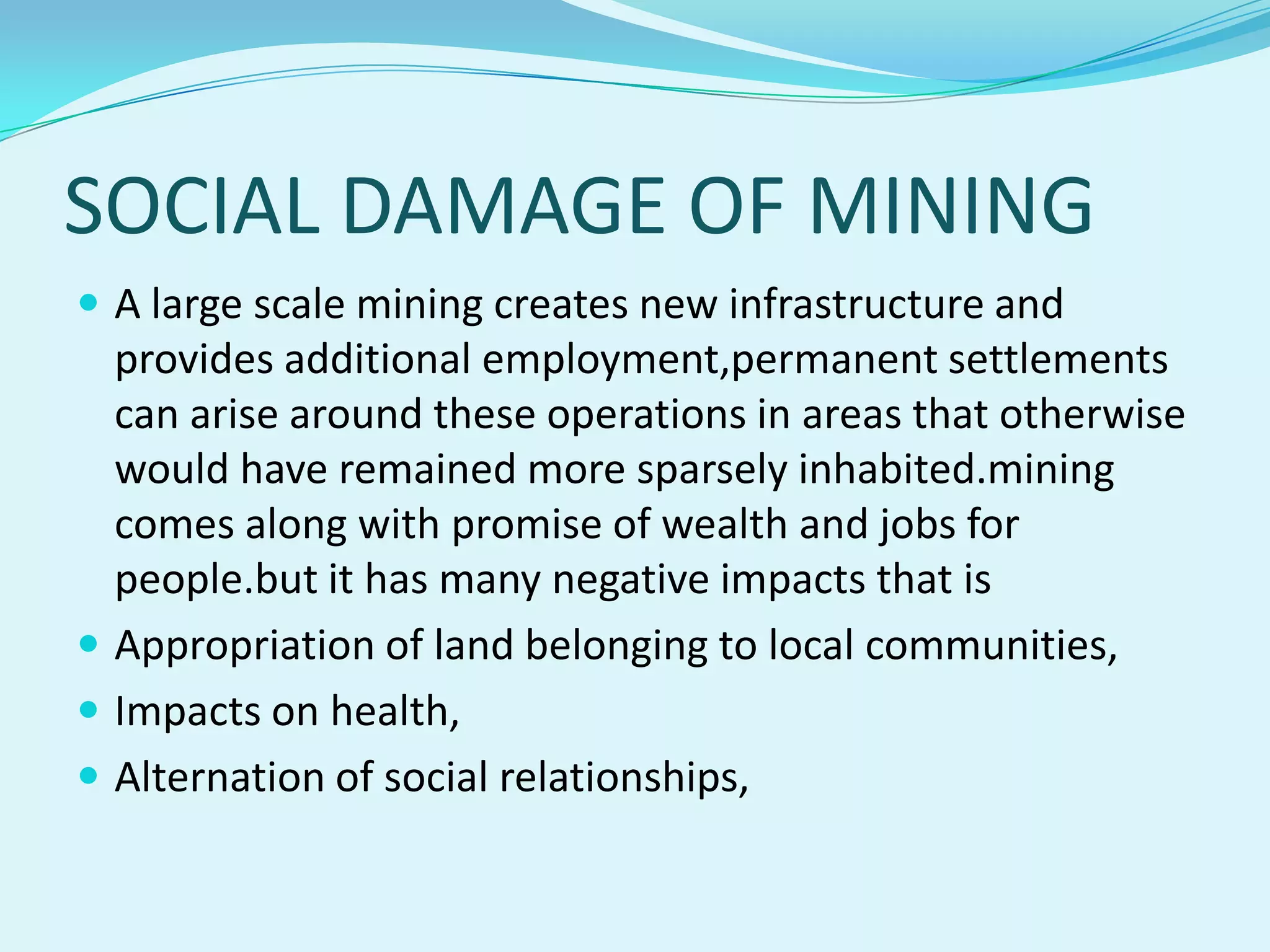 SOCIAL DAMAGE OF MINING
 A large scale mining creates new infrastructure and
  provides additional employment,permanent settlements
  can arise around these operations in areas that otherwise
  would have remained more sparsely inhabited.mining
  comes along with promise of wealth and jobs for
  people.but it has many negative impacts that is
 Appropriation of land belonging to local communities,
 Impacts on health,
 Alternation of social relationships,
 