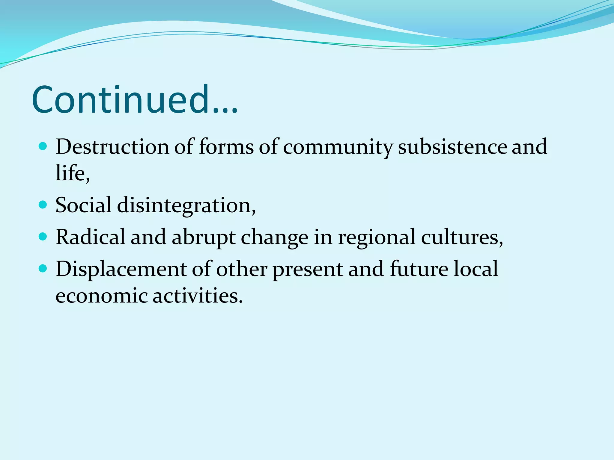Continued…
 Destruction of forms of community subsistence and
  life,
 Social disintegration,
 Radical and abrupt change in regional cultures,
 Displacement of other present and future local
  economic activities.
 