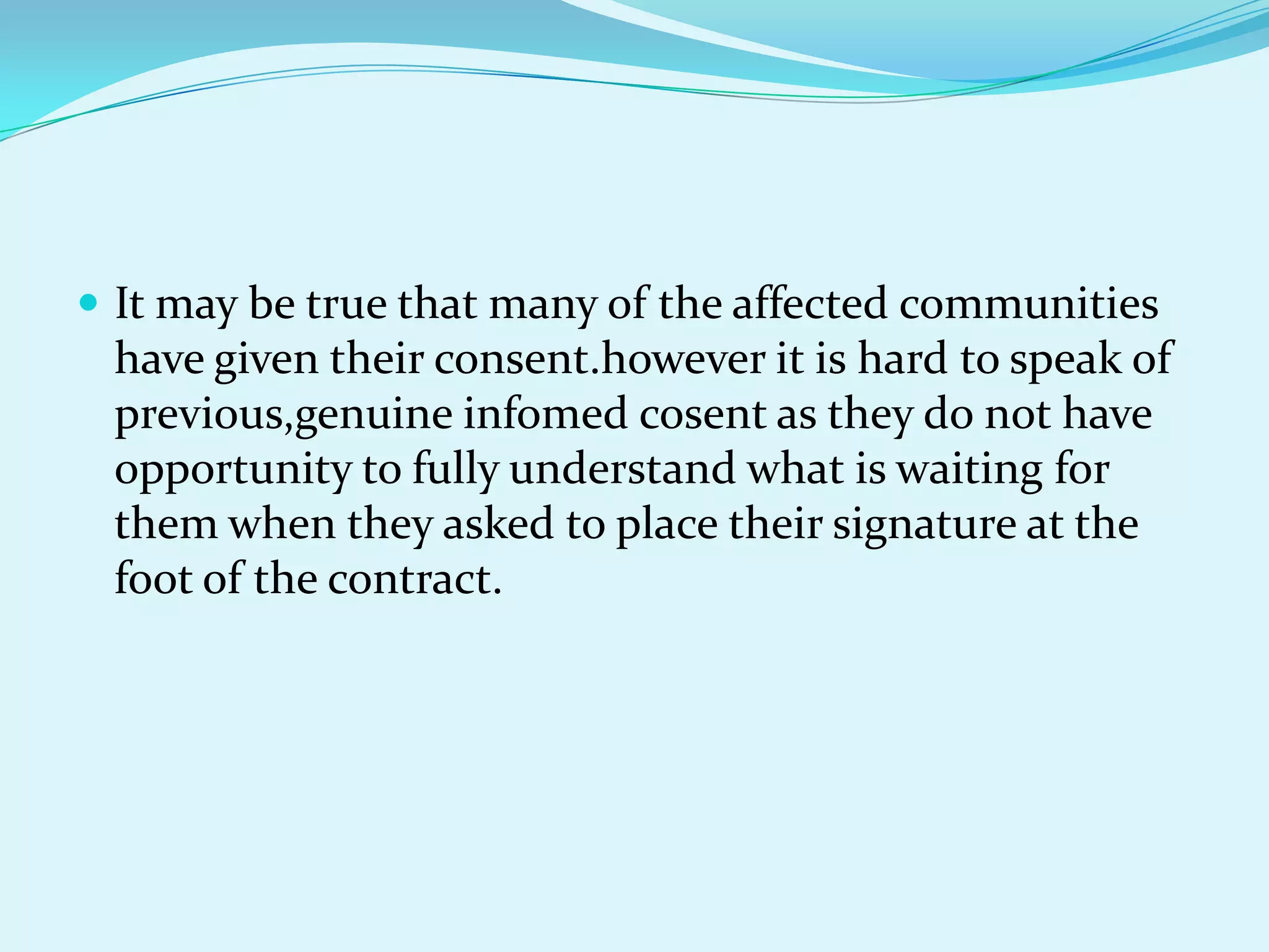  It may be true that many of the affected communities
 have given their consent.however it is hard to speak of
 previous,genuine infomed cosent as they do not have
 opportunity to fully understand what is waiting for
 them when they asked to place their signature at the
 foot of the contract.
 
