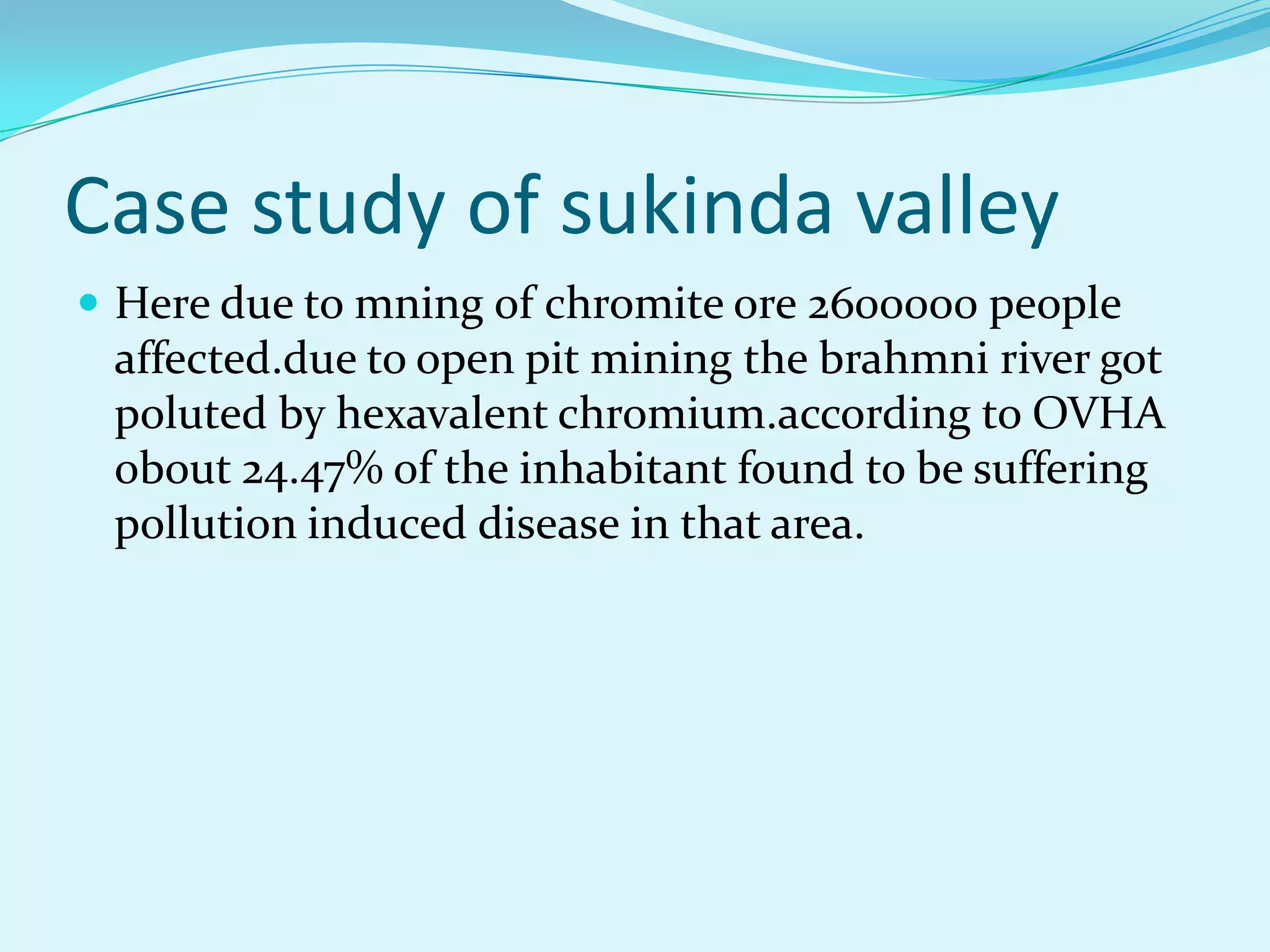 Case study of sukinda valley
 Here due to mning of chromite ore 2600000 people
 affected.due to open pit mining the brahmni river got
 poluted by hexavalent chromium.according to OVHA
 obout 24.47% of the inhabitant found to be suffering
 pollution induced disease in that area.
 