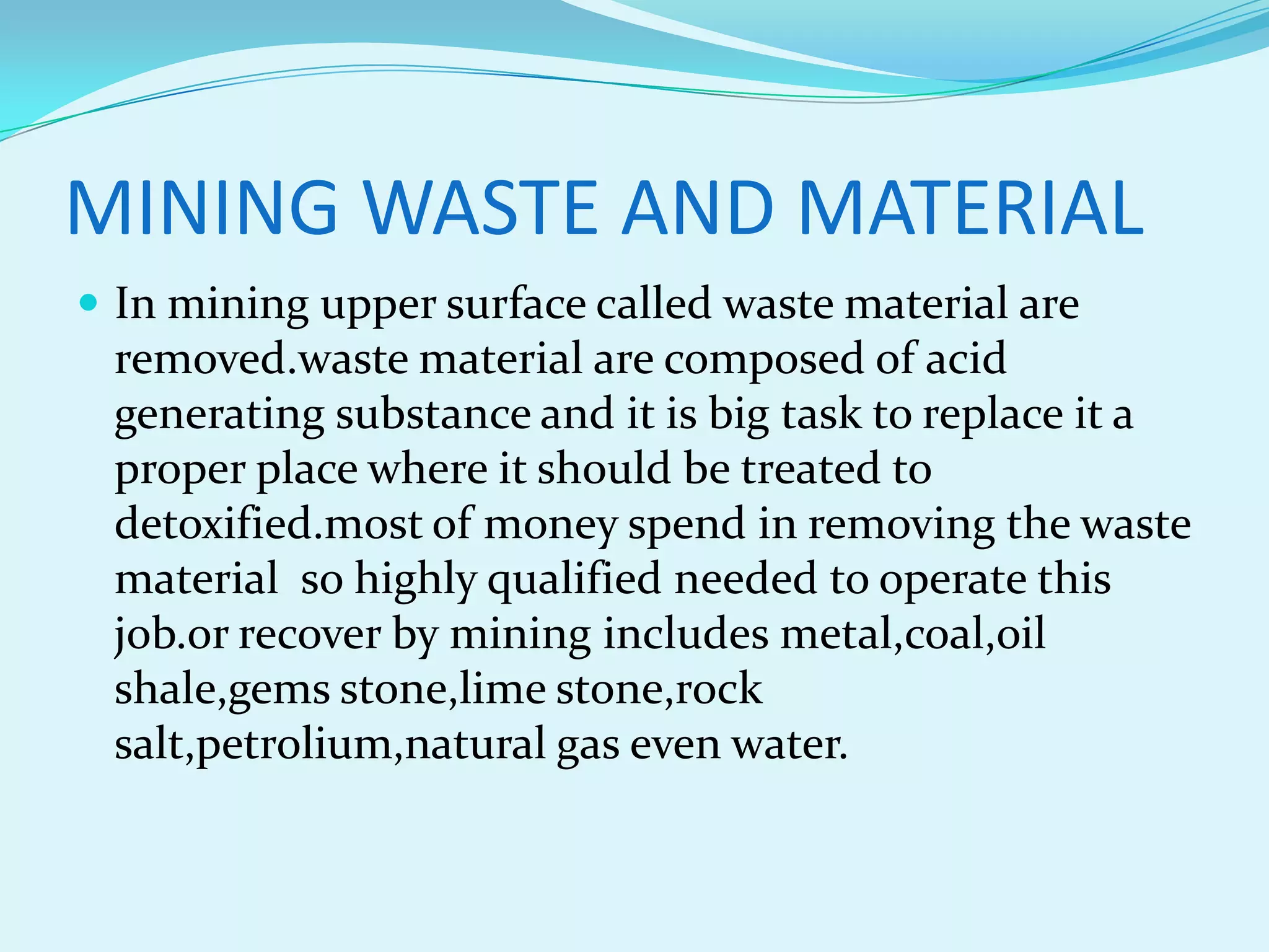 MINING WASTE AND MATERIAL
 In mining upper surface called waste material are
 removed.waste material are composed of acid
 generating substance and it is big task to replace it a
 proper place where it should be treated to
 detoxified.most of money spend in removing the waste
 material so highly qualified needed to operate this
 job.or recover by mining includes metal,coal,oil
 shale,gems stone,lime stone,rock
 salt,petrolium,natural gas even water.
 