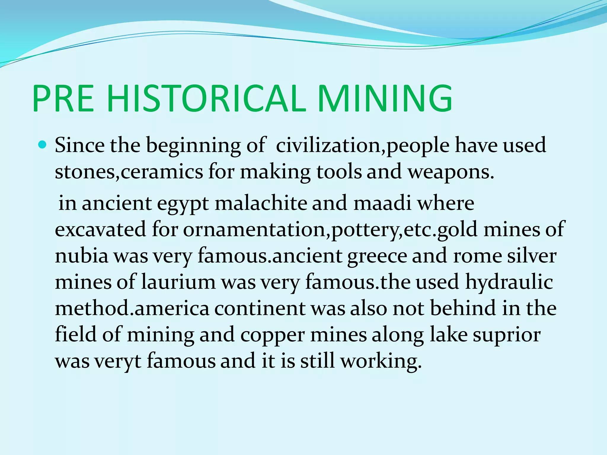 PRE HISTORICAL MINING
 Since the beginning of civilization,people have used
 stones,ceramics for making tools and weapons.
  in ancient egypt malachite and maadi where
 excavated for ornamentation,pottery,etc.gold mines of
 nubia was very famous.ancient greece and rome silver
 mines of laurium was very famous.the used hydraulic
 method.america continent was also not behind in the
 field of mining and copper mines along lake suprior
 was veryt famous and it is still working.
 
