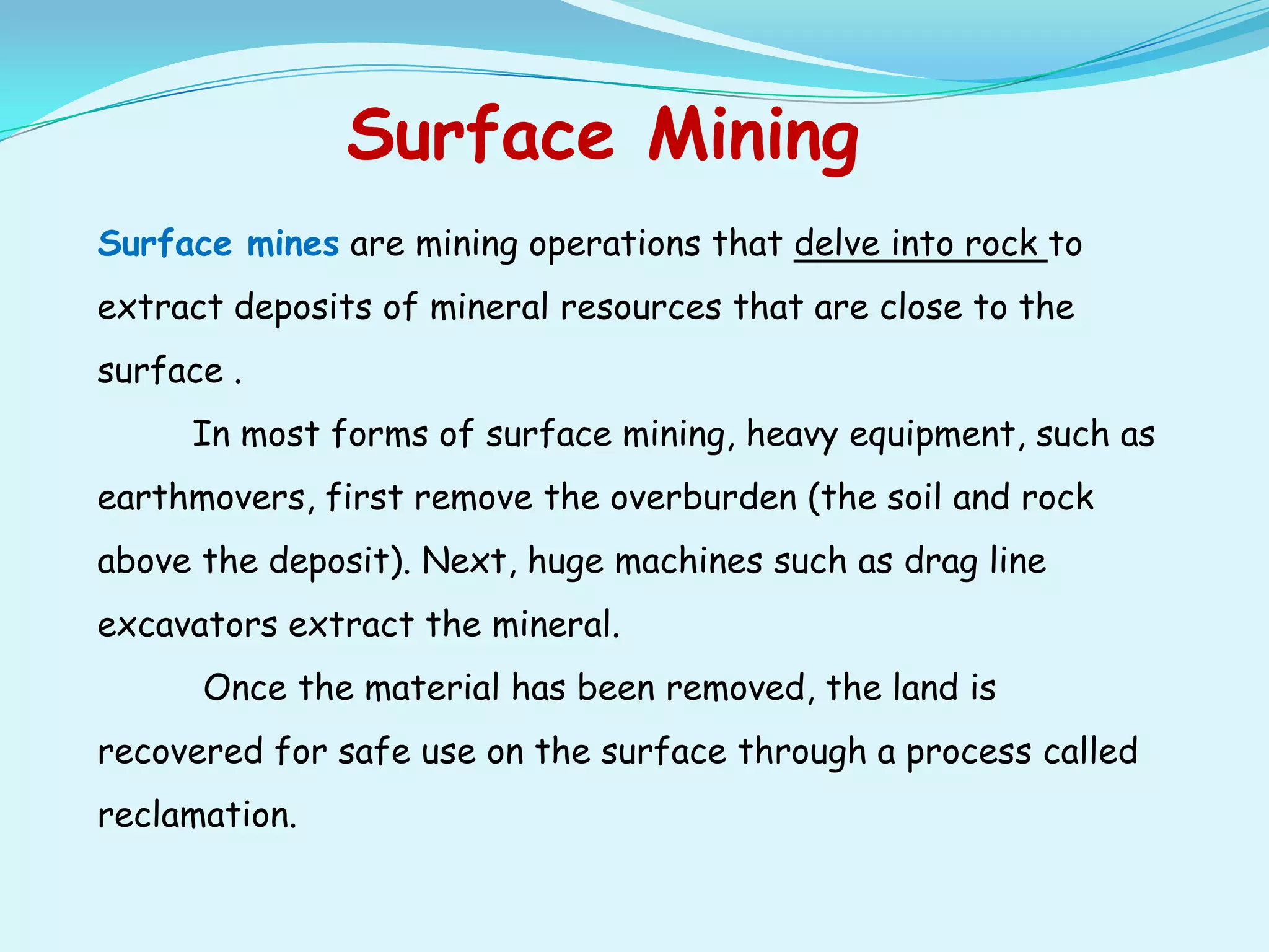 Surface Mining
Surface mines are mining operations that delve into rock to
extract deposits of mineral resources that are close to the
surface .
     In most forms of surface mining, heavy equipment, such as
earthmovers, first remove the overburden (the soil and rock
above the deposit). Next, huge machines such as drag line
excavators extract the mineral.
      Once the material has been removed, the land is
recovered for safe use on the surface through a process called
reclamation.
 