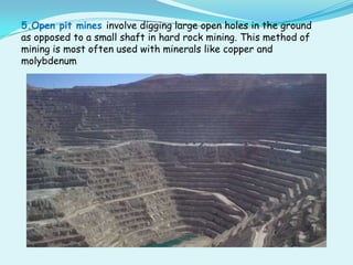 5.Open pit mines involve digging large open holes in the ground
as opposed to a small shaft in hard rock mining. This method of
mining is most often used with minerals like copper and
molybdenum
 