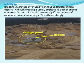 6.Dredging
Dredging is a method often used to bring up underwater mineral
deposits. Although dredging is usually employed to clear or enlarge
waterways for boats, it can also recover significant amounts of
underwater minerals relatively efficiently and cheaply.
 