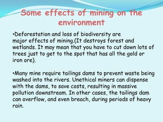 Some effects of mining on the
           environment
•Deforestation and loss of biodiversity are
major effects of mining.(It destroys forest and
wetlands. It may mean that you have to cut down lots of
trees just to get to the spot that has all the gold or
iron ore).

•Many mine require tailings dams to prevent waste being
washed into the rivers. Unethical miners can dispense
with the dams, to save costs, resulting in massive
pollution downstream. In other cases, the tailings dam
can overflow, and even breach, during periods of heavy
rain.
 