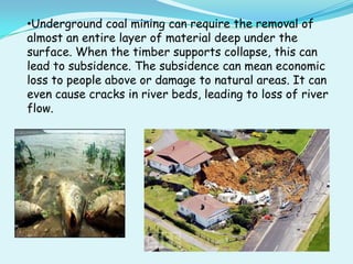 •Underground coal mining can require the removal of
almost an entire layer of material deep under the
surface. When the timber supports collapse, this can
lead to subsidence. The subsidence can mean economic
loss to people above or damage to natural areas. It can
even cause cracks in river beds, leading to loss of river
flow.
 