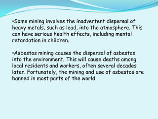 •Some mining involves the inadvertent dispersal of
heavy metals, such as lead, into the atmosphere. This
can have serious health effects, including mental
retardation in children.

•Asbestos mining causes the dispersal of asbestos
into the environment. This will cause deaths among
local residents and workers, often several decades
later. Fortunately, the mining and use of asbestos are
banned in most parts of the world.
 