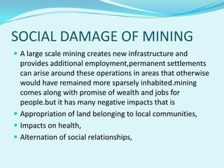SOCIAL DAMAGE OF MINING
 A large scale mining creates new infrastructure and
  provides additional employment,permanent settlements
  can arise around these operations in areas that otherwise
  would have remained more sparsely inhabited.mining
  comes along with promise of wealth and jobs for
  people.but it has many negative impacts that is
 Appropriation of land belonging to local communities,
 Impacts on health,
 Alternation of social relationships,
 